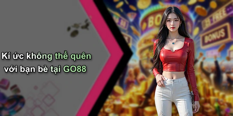 Kí ức không thể quên với bạn bè tại GO88